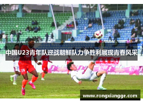 中国U23青年队迎战朝鲜队力争胜利展现青春风采