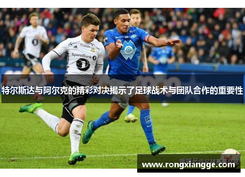 特尔斯达与阿尔克的精彩对决揭示了足球战术与团队合作的重要性