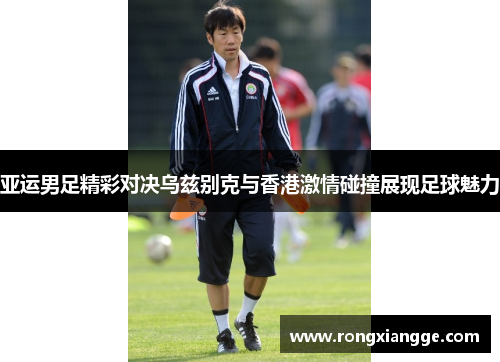 亚运男足精彩对决乌兹别克与香港激情碰撞展现足球魅力