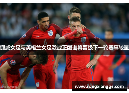 挪威女足与英格兰女足激战正酣谁将晋级下一轮赛事较量